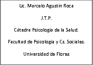 Lic. Marcelo Agustín Roca
J.T.P.
Cátedra Psicología de la Salud.
Facultad de Psicología y Cs. Sociales.
Universidad de Flores
